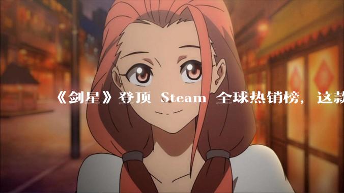 《剑星》登顶 Steam 全球热销榜，这款游戏为什么能收到如此好的市场反馈？