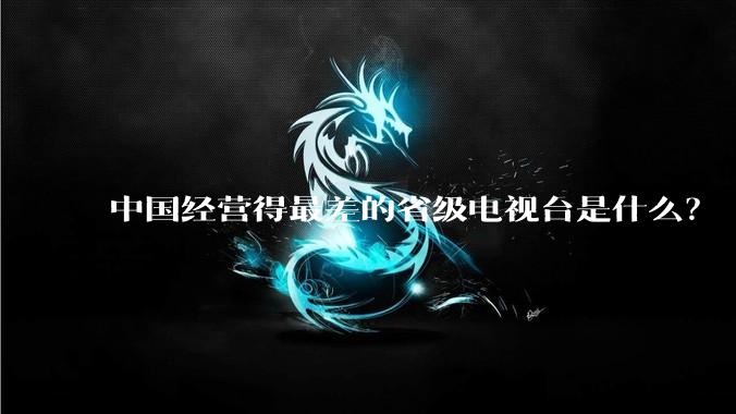 中国经营得最差的省级电视台是什么？